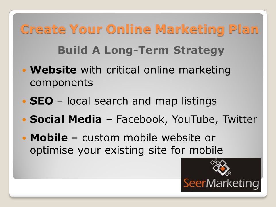 Build A Long-Term Strategy Website with critical online marketing components SEO – local search and map listings Social Media – Facebook, YouTube, Twitter Mobile – custom mobile website or optimise your existing site for mobile