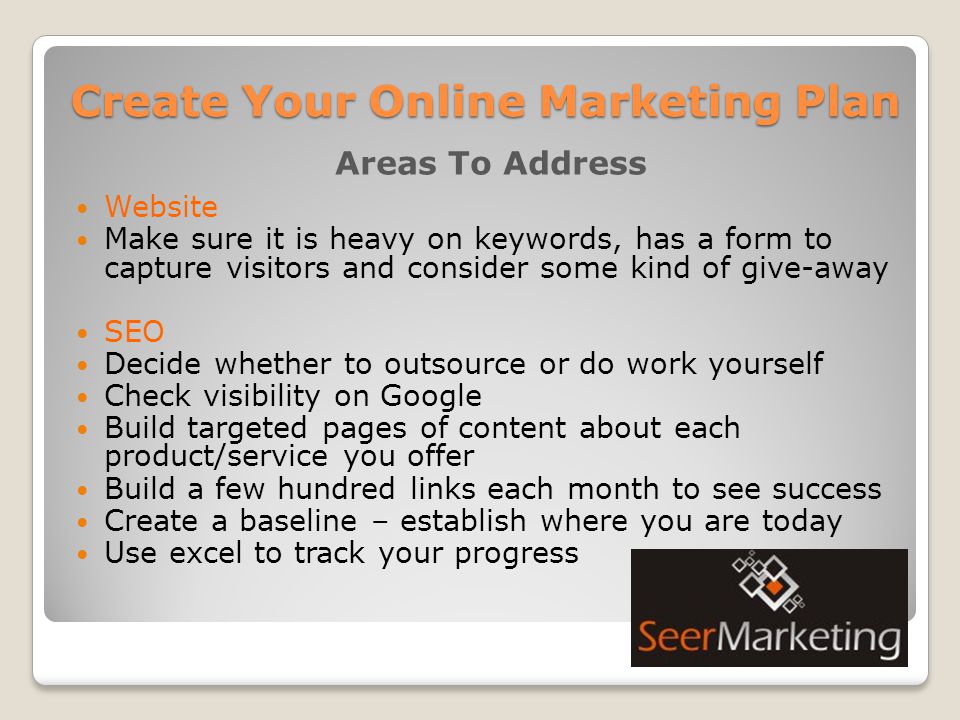 Create Your Online Marketing Plan Areas To Address Website Make sure it is heavy on keywords, has a form to capture visitors and consider some kind of give-away SEO Decide whether to outsource or do work yourself Check visibility on Google Build targeted pages of content about each product/service you offer Build a few hundred links each month to see success Create a baseline – establish where you are today Use excel to track your progress