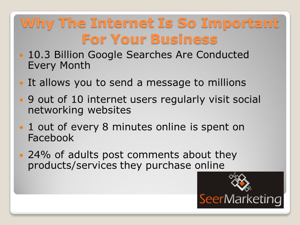 Why The Internet Is So Important For Your Business 10.3 Billion Google Searches Are Conducted Every Month It allows you to send a message to millions 9 out of 10 internet users regularly visit social networking websites 1 out of every 8 minutes online is spent on Facebook 24% of adults post comments about they products/services they purchase online