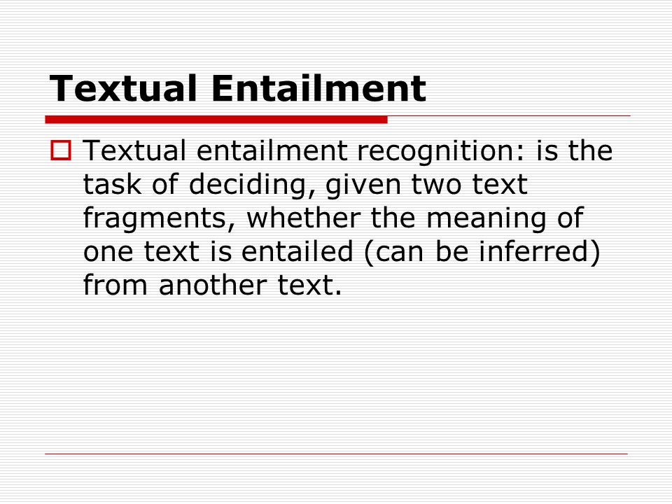 Textual Entailment  Textual entailment recognition: is the task of deciding, given two text fragments, whether the meaning of one text is entailed (can be inferred) from another text.