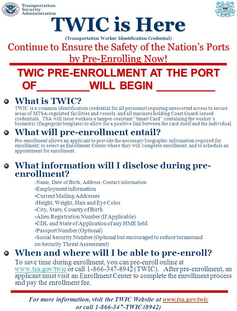 For more information, visit the TWIC Website at   or call TWIC (8942) TWIC is Here Continue to Ensure the Safety of the Nation’s Ports by Pre-Enrolling Now.