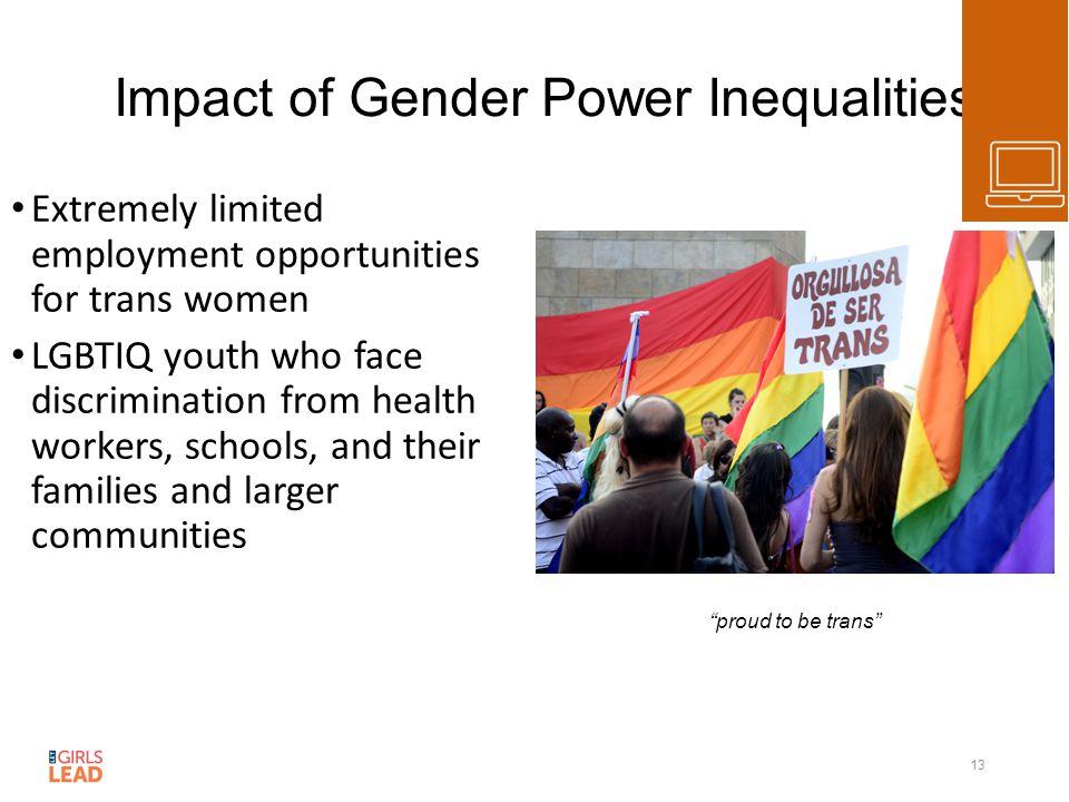Impact of Gender Power Inequalities Extremely limited employment opportunities for trans women LGBTIQ youth who face discrimination from health workers, schools, and their families and larger communities 13 proud to be trans