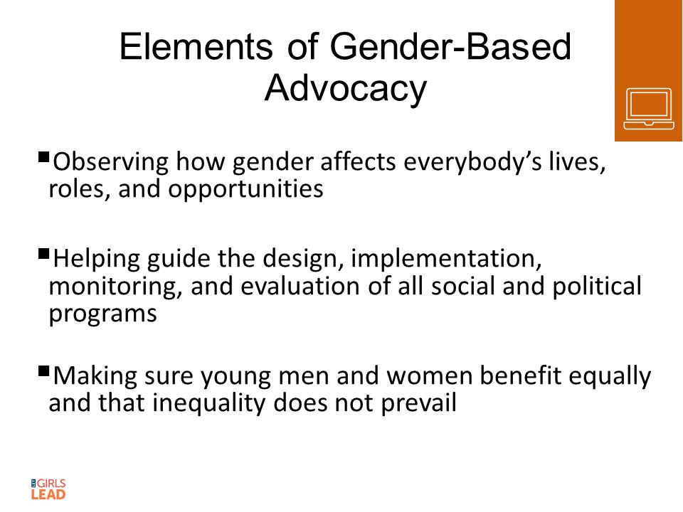 Elements of Gender-Based Advocacy  Observing how gender affects everybody’s lives, roles, and opportunities  Helping guide the design, implementation, monitoring, and evaluation of all social and political programs  Making sure young men and women benefit equally and that inequality does not prevail