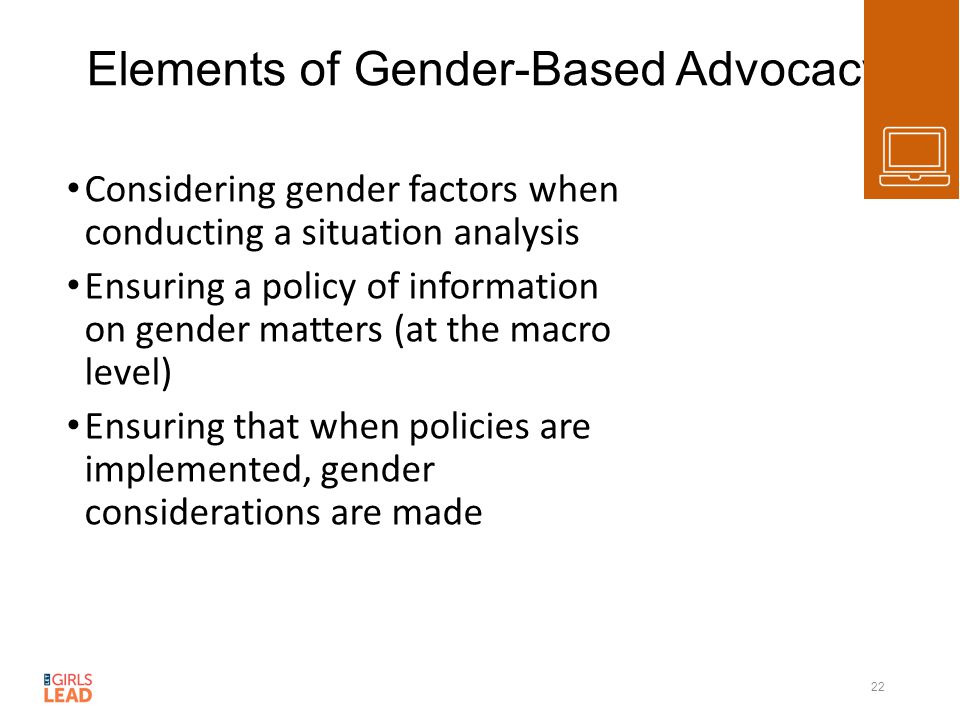 Elements of Gender-Based Advocacy Considering gender factors when conducting a situation analysis Ensuring a policy of information on gender matters (at the macro level) Ensuring that when policies are implemented, gender considerations are made 22