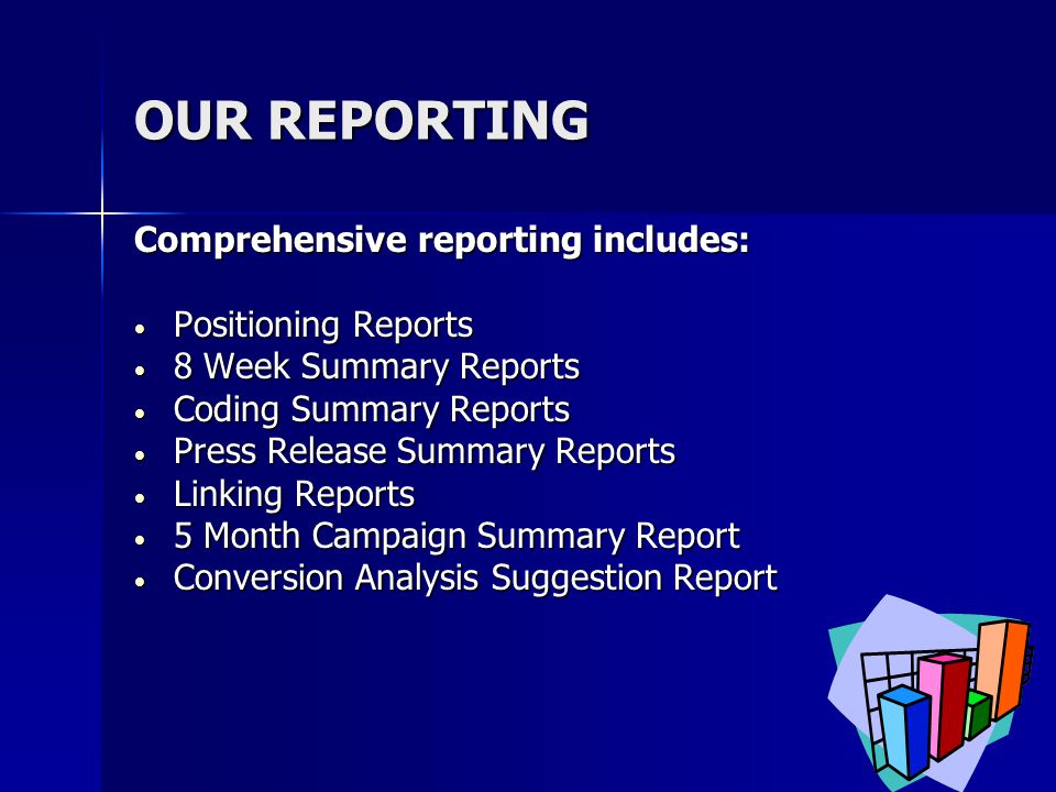 OUR REPORTING Comprehensive reporting includes: Positioning Reports Positioning Reports 8 Week Summary Reports 8 Week Summary Reports Coding Summary Reports Coding Summary Reports Press Release Summary Reports Press Release Summary Reports Linking Reports Linking Reports 5 Month Campaign Summary Report 5 Month Campaign Summary Report Conversion Analysis Suggestion Report Conversion Analysis Suggestion Report