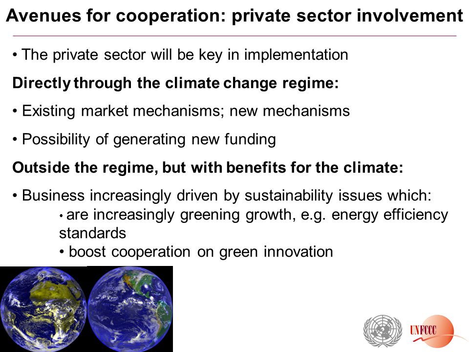 Avenues for cooperation: private sector involvement The private sector will be key in implementation Directly through the climate change regime: Existing market mechanisms; new mechanisms Possibility of generating new funding Outside the regime, but with benefits for the climate: Business increasingly driven by sustainability issues which: are increasingly greening growth, e.g.