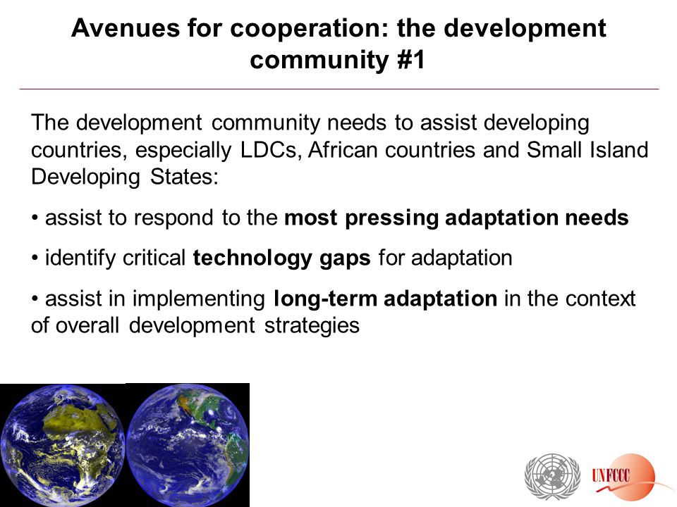 Avenues for cooperation: the development community #1 The development community needs to assist developing countries, especially LDCs, African countries and Small Island Developing States: assist to respond to the most pressing adaptation needs identify critical technology gaps for adaptation assist in implementing long-term adaptation in the context of overall development strategies