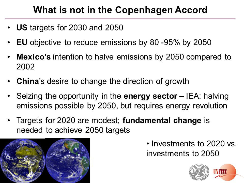 What is not in the Copenhagen Accord US targets for 2030 and 2050 EU objective to reduce emissions by % by 2050 Mexico’s intention to halve emissions by 2050 compared to 2002 China’s desire to change the direction of growth Seizing the opportunity in the energy sector – IEA: halving emissions possible by 2050, but requires energy revolution Targets for 2020 are modest; fundamental change is needed to achieve 2050 targets Investments to 2020 vs.