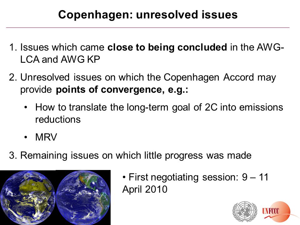 Copenhagen: unresolved issues 1.Issues which came close to being concluded in the AWG- LCA and AWG KP 2.Unresolved issues on which the Copenhagen Accord may provide points of convergence, e.g.: How to translate the long-term goal of 2C into emissions reductions MRV 3.Remaining issues on which little progress was made First negotiating session: 9 – 11 April 2010