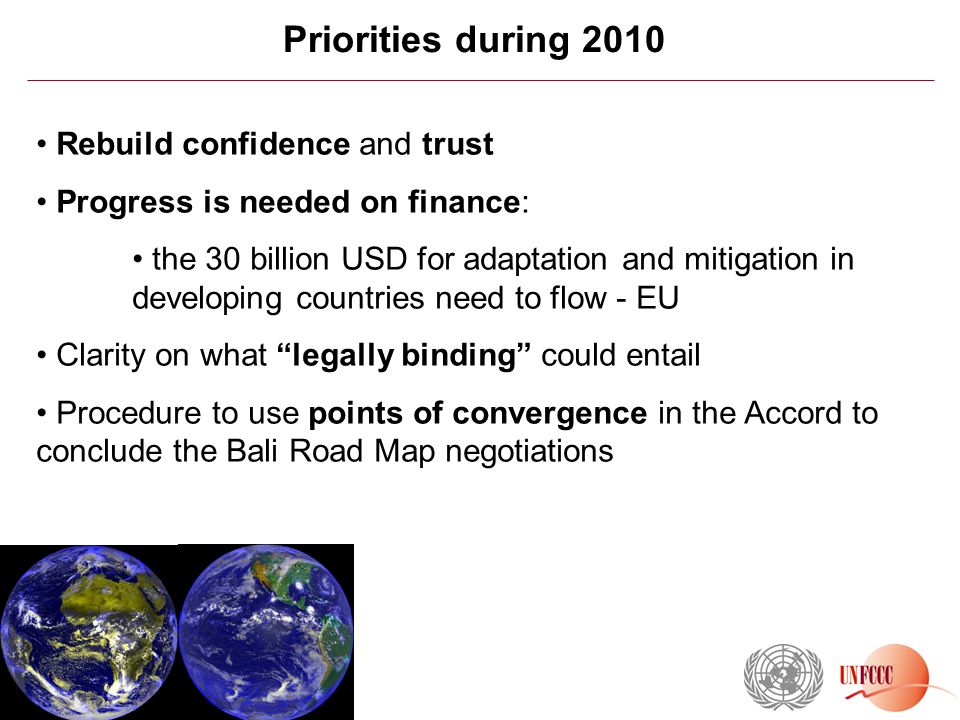 Priorities during 2010 Rebuild confidence and trust Progress is needed on finance: the 30 billion USD for adaptation and mitigation in developing countries need to flow - EU Clarity on what legally binding could entail Procedure to use points of convergence in the Accord to conclude the Bali Road Map negotiations