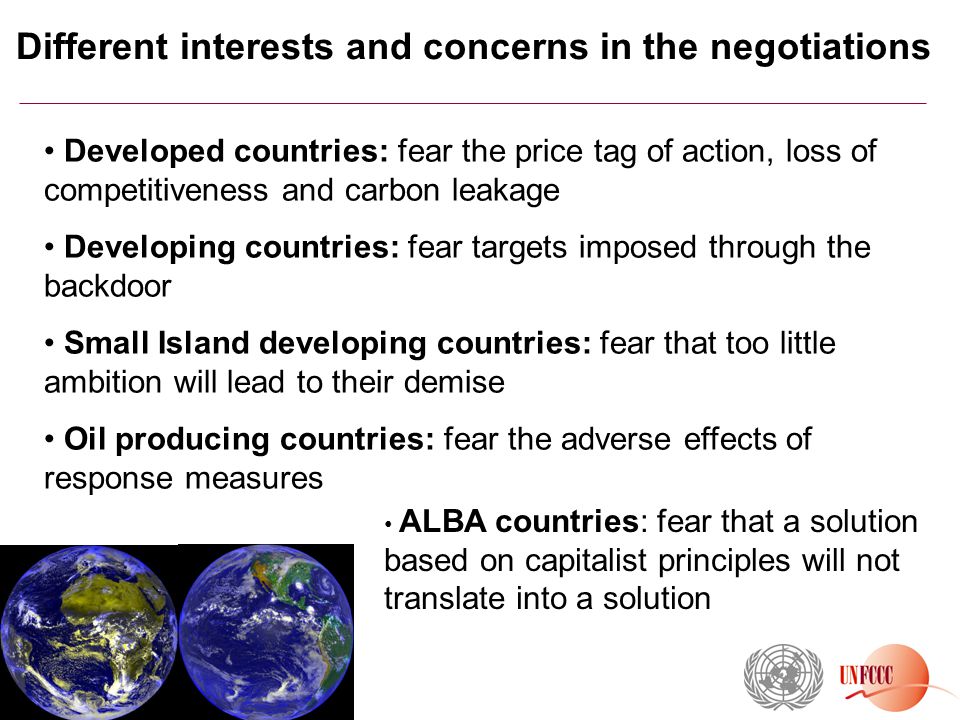 Different interests and concerns in the negotiations Developed countries: fear the price tag of action, loss of competitiveness and carbon leakage Developing countries: fear targets imposed through the backdoor Small Island developing countries: fear that too little ambition will lead to their demise Oil producing countries: fear the adverse effects of response measures m ALBA countries: fear that a solution based on capitalist principles will not translate into a solution