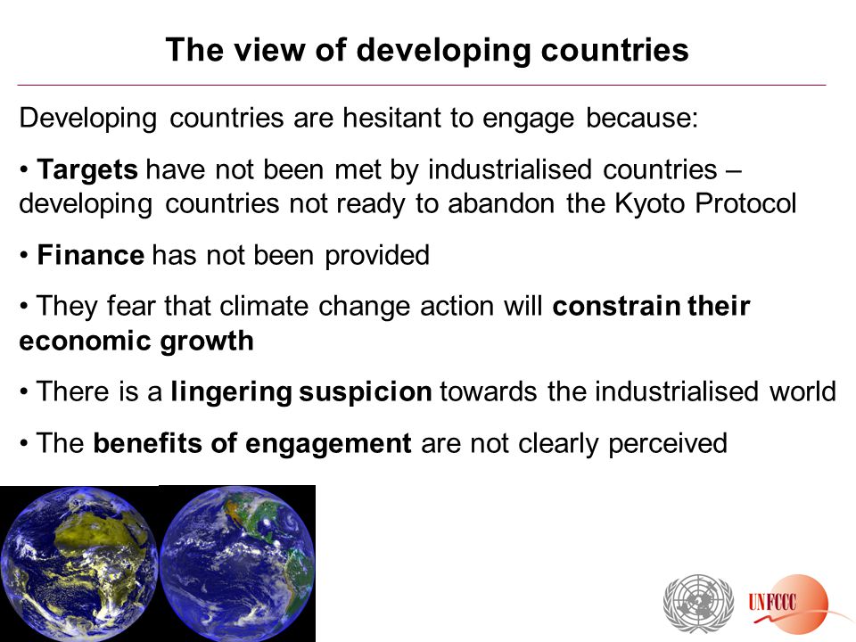 The view of developing countries Developing countries are hesitant to engage because: Targets have not been met by industrialised countries – developing countries not ready to abandon the Kyoto Protocol Finance has not been provided They fear that climate change action will constrain their economic growth There is a lingering suspicion towards the industrialised world The benefits of engagement are not clearly perceived