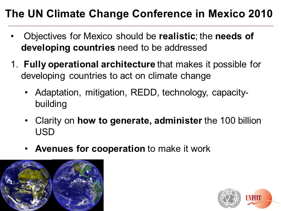 The UN Climate Change Conference in Mexico 2010 Objectives for Mexico should be realistic; the needs of developing countries need to be addressed 1.