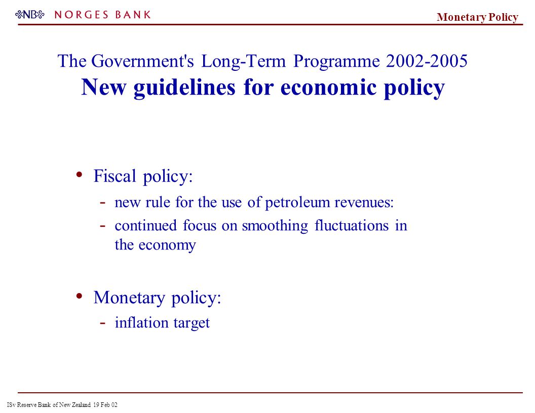 ISv Reserve Bank of New Zealand 19 Feb 02 Monetary Policy The Government s Long-Term Programme New guidelines for economic policy Fiscal policy: - new rule for the use of petroleum revenues: - continued focus on smoothing fluctuations in the economy Monetary policy: - inflation target