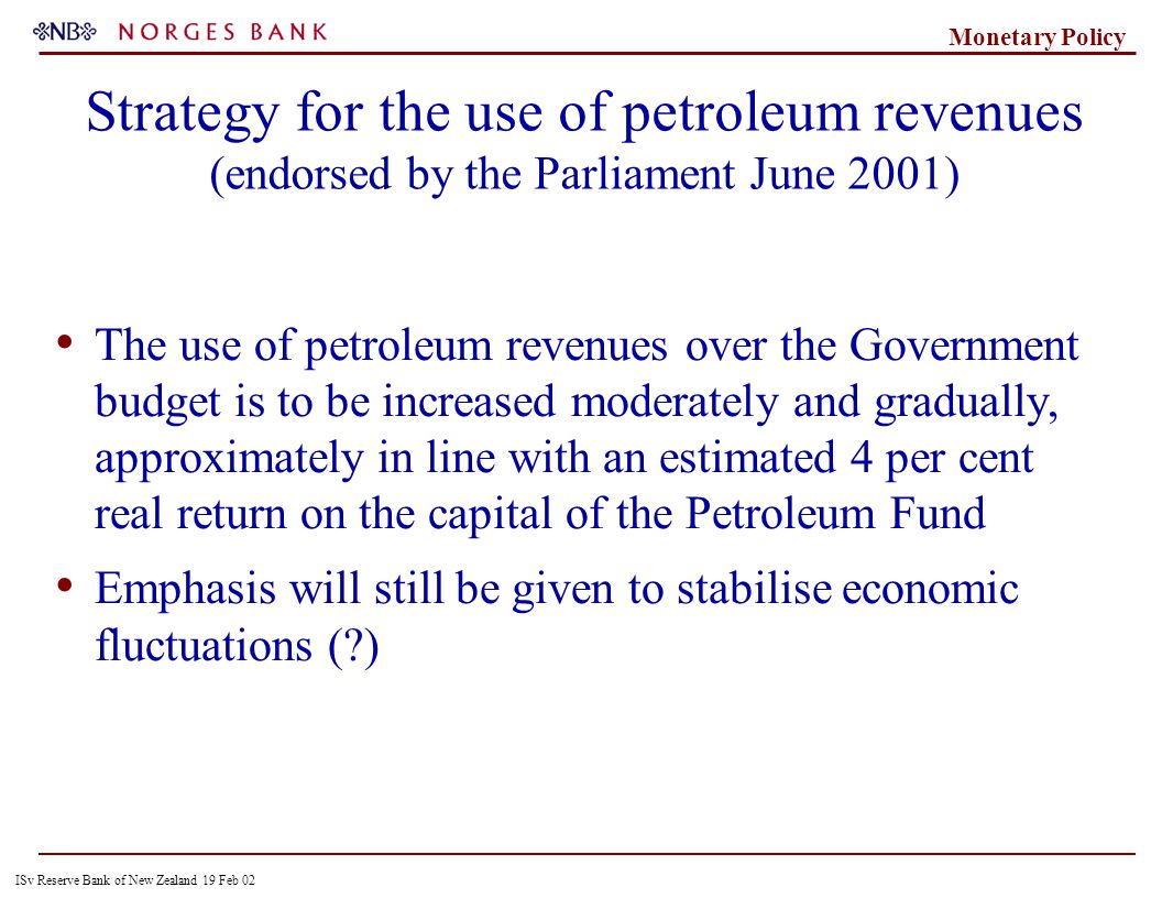 ISv Reserve Bank of New Zealand 19 Feb 02 Monetary Policy Strategy for the use of petroleum revenues (endorsed by the Parliament June 2001) The use of petroleum revenues over the Government budget is to be increased moderately and gradually, approximately in line with an estimated 4 per cent real return on the capital of the Petroleum Fund Emphasis will still be given to stabilise economic fluctuations ( )
