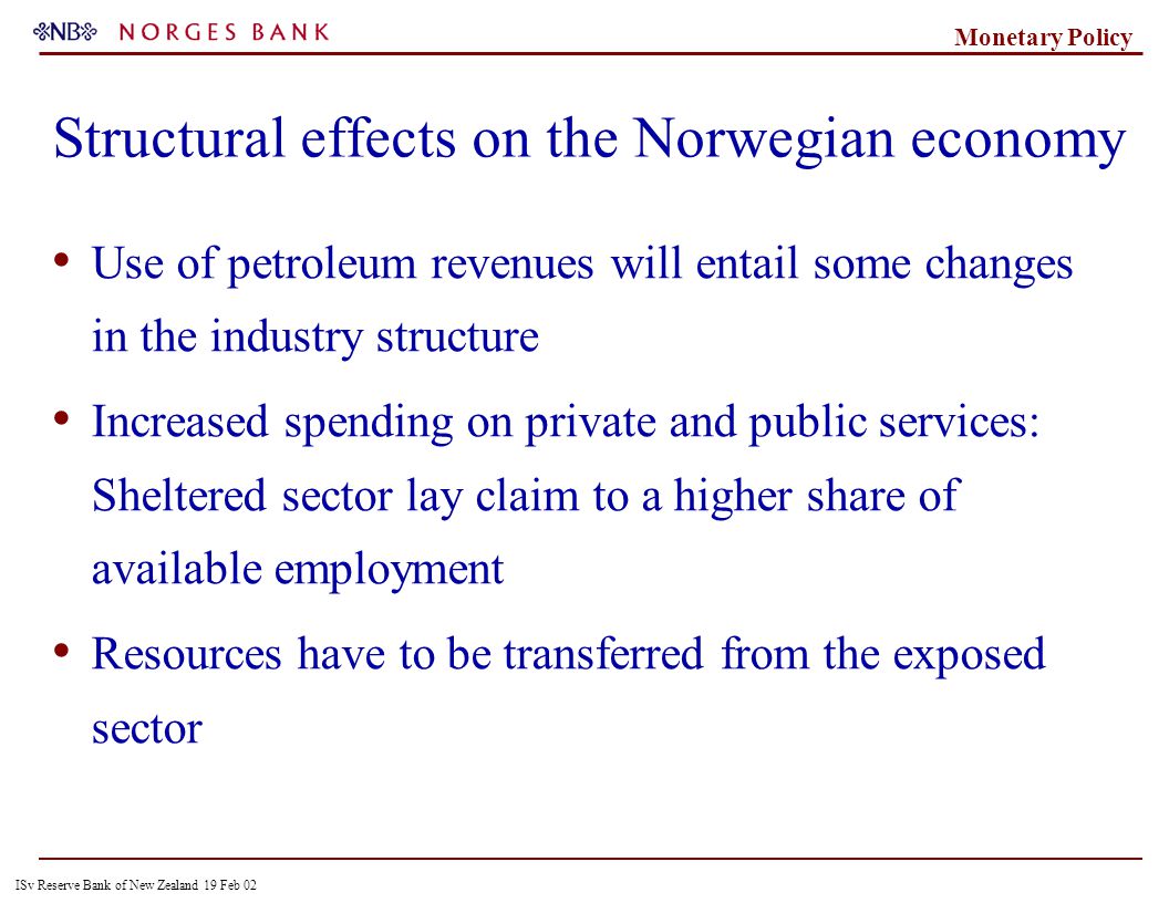 ISv Reserve Bank of New Zealand 19 Feb 02 Monetary Policy Structural effects on the Norwegian economy Use of petroleum revenues will entail some changes in the industry structure Increased spending on private and public services: Sheltered sector lay claim to a higher share of available employment Resources have to be transferred from the exposed sector