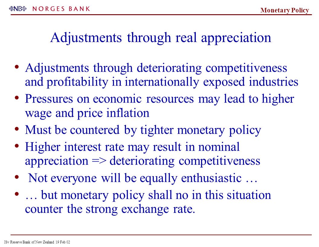 ISv Reserve Bank of New Zealand 19 Feb 02 Monetary Policy Adjustments through real appreciation Adjustments through deteriorating competitiveness and profitability in internationally exposed industries Pressures on economic resources may lead to higher wage and price inflation Must be countered by tighter monetary policy Higher interest rate may result in nominal appreciation => deteriorating competitiveness Not everyone will be equally enthusiastic … … but monetary policy shall no in this situation counter the strong exchange rate.