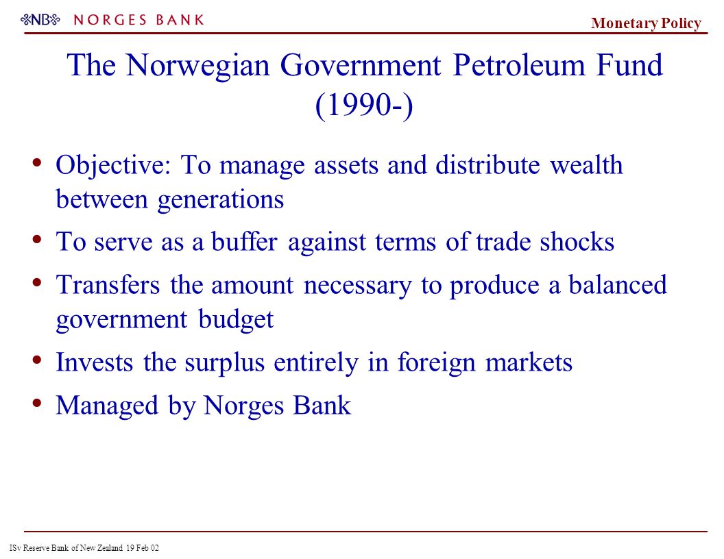 ISv Reserve Bank of New Zealand 19 Feb 02 Monetary Policy The Norwegian Government Petroleum Fund (1990-) Objective: To manage assets and distribute wealth between generations To serve as a buffer against terms of trade shocks Transfers the amount necessary to produce a balanced government budget Invests the surplus entirely in foreign markets Managed by Norges Bank