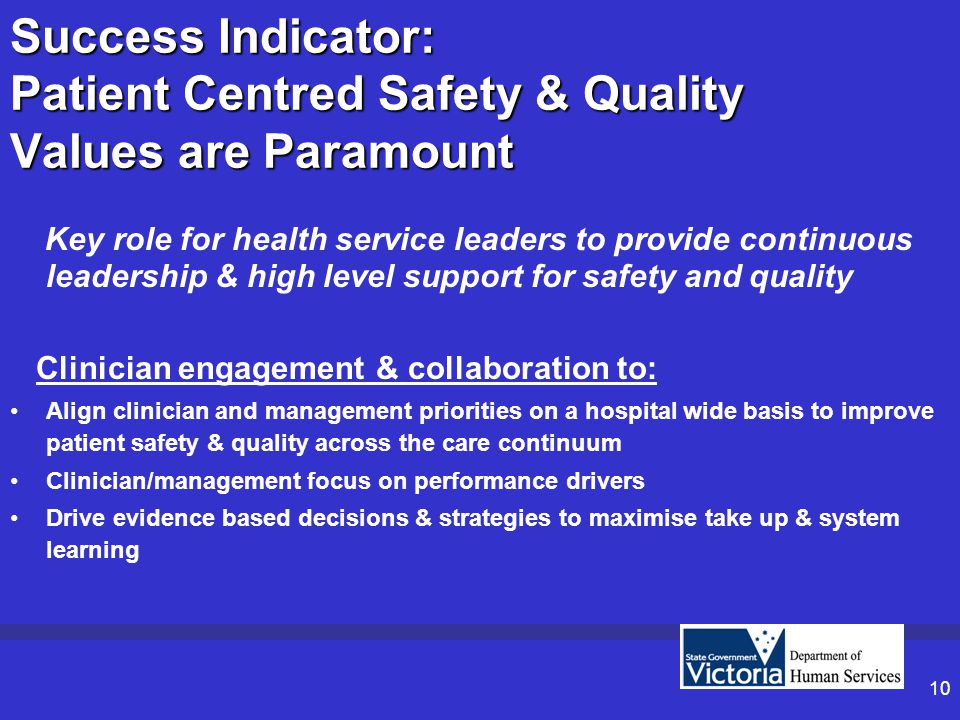 10 Success Indicator: Patient Centred Safety & Quality Values are Paramount Key role for health service leaders to provide continuous leadership & high level support for safety and quality Clinician engagement & collaboration to: Align clinician and management priorities on a hospital wide basis to improve patient safety & quality across the care continuum Clinician/management focus on performance drivers Drive evidence based decisions & strategies to maximise take up & system learning