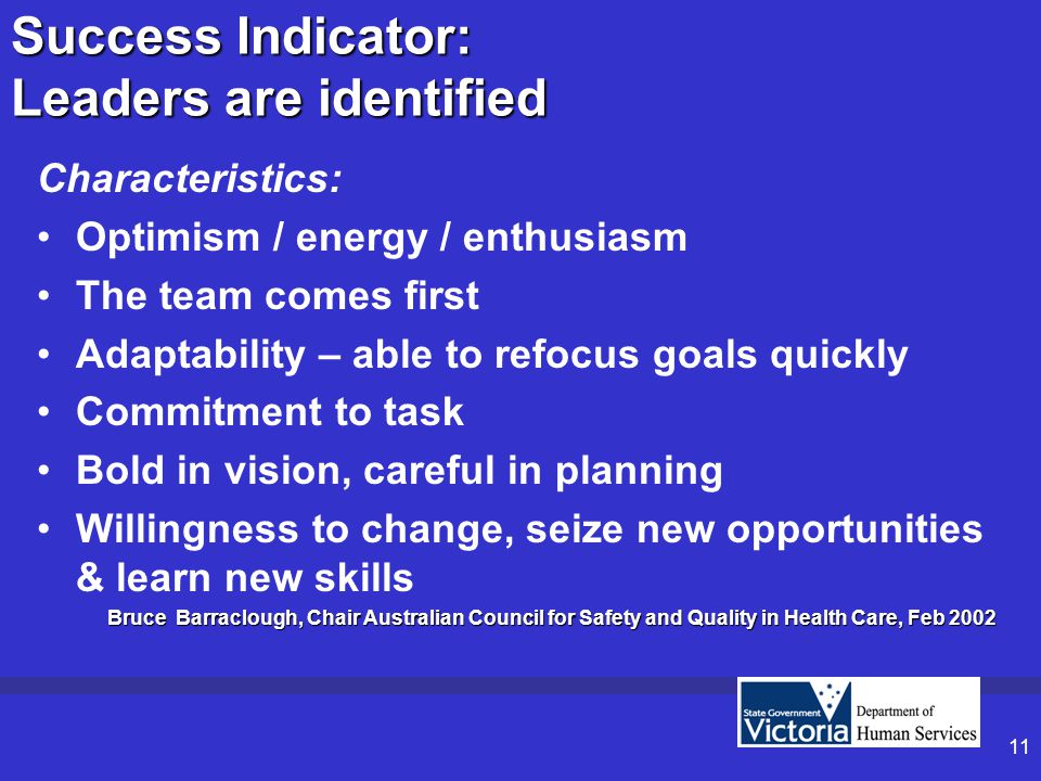 11 Success Indicator: Leaders are identified Characteristics: Optimism / energy / enthusiasm The team comes first Adaptability – able to refocus goals quickly Commitment to task Bold in vision, careful in planning Willingness to change, seize new opportunities & learn new skills Bruce Barraclough, Chair Australian Council for Safety and Quality in Health Care, Feb 2002