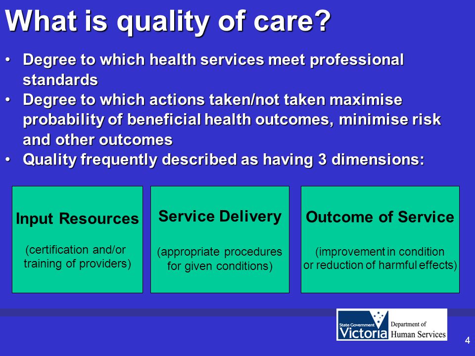 4 Degree to which health services meet professional standardsDegree to which health services meet professional standards Degree to which actions taken/not taken maximise probability of beneficial health outcomes, minimise risk and other outcomesDegree to which actions taken/not taken maximise probability of beneficial health outcomes, minimise risk and other outcomes Quality frequently described as having 3 dimensions:Quality frequently described as having 3 dimensions: Input Resources (certification and/or training of providers) Service Delivery (appropriate procedures for given conditions) What is quality of care.
