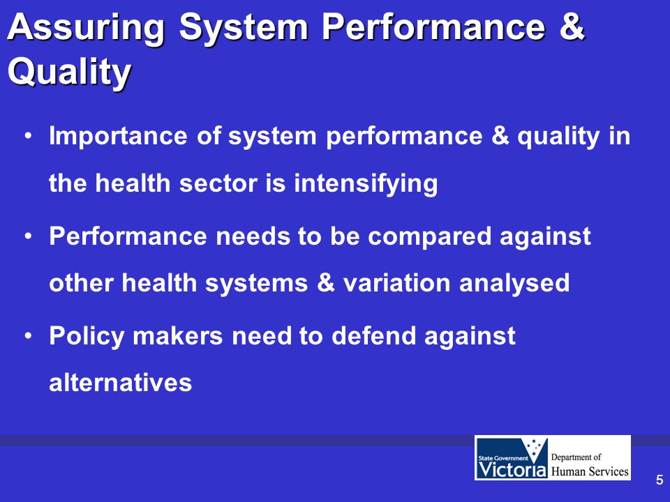 5 Assuring System Performance & Quality Importance of system performance & quality in the health sector is intensifying Performance needs to be compared against other health systems & variation analysed Policy makers need to defend against alternatives
