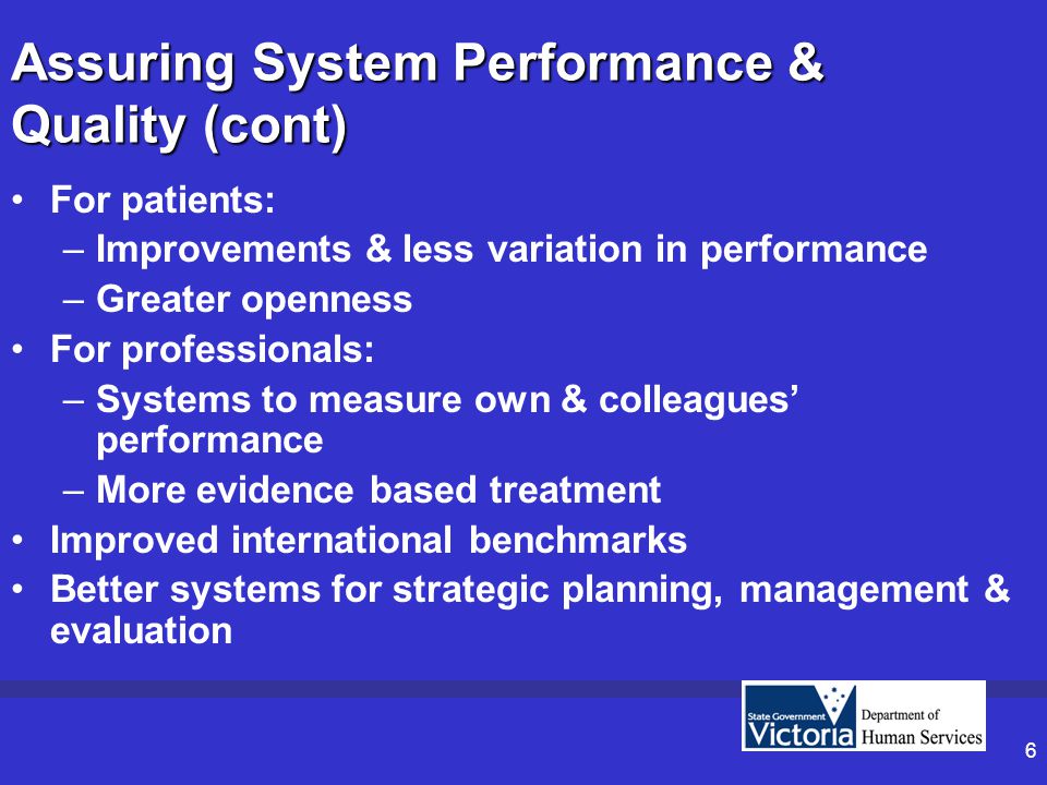 6 Assuring System Performance & Quality (cont) For patients: –Improvements & less variation in performance –Greater openness For professionals: –Systems to measure own & colleagues’ performance –More evidence based treatment Improved international benchmarks Better systems for strategic planning, management & evaluation