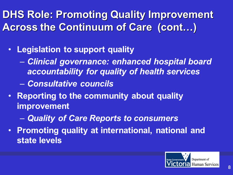 8 DHS Role: Promoting Quality Improvement Across the Continuum of Care (cont…) Legislation to support quality –Clinical governance: enhanced hospital board accountability for quality of health services –Consultative councils Reporting to the community about quality improvement –Quality of Care Reports to consumers Promoting quality at international, national and state levels