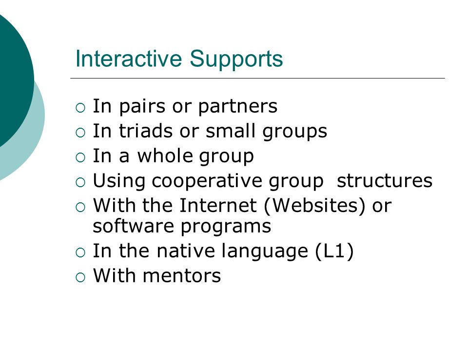 Interactive Supports  In pairs or partners  In triads or small groups  In a whole group  Using cooperative group structures  With the Internet (Websites) or software programs  In the native language (L1)  With mentors
