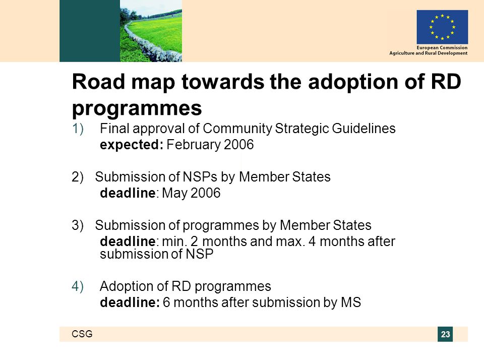 CSG 23 Road map towards the adoption of RD programmes  Final approval of Community Strategic Guidelines expected: February ) Submission of NSPs by Member States deadline: May ) Submission of programmes by Member States deadline: min.