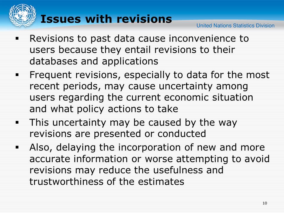  Revisions to past data cause inconvenience to users because they entail revisions to their databases and applications  Frequent revisions, especially to data for the most recent periods, may cause uncertainty among users regarding the current economic situation and what policy actions to take  This uncertainty may be caused by the way revisions are presented or conducted  Also, delaying the incorporation of new and more accurate information or worse attempting to avoid revisions may reduce the usefulness and trustworthiness of the estimates 10 Issues with revisions