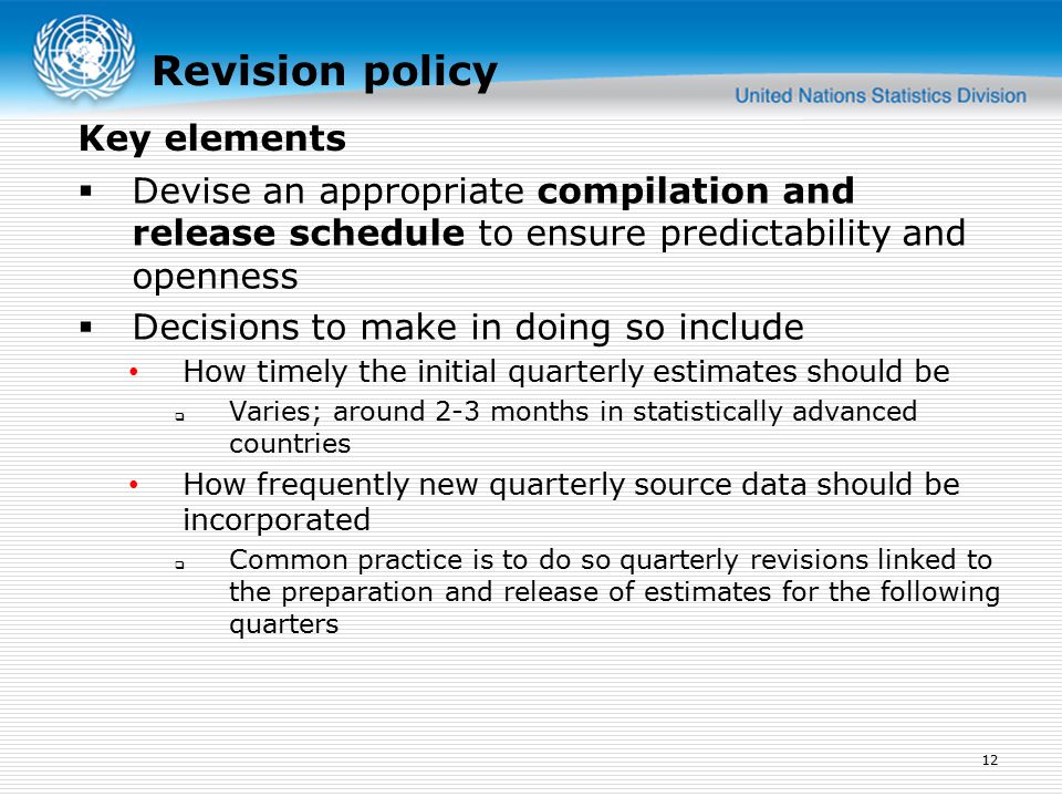 Revision policy  Devise an appropriate compilation and release schedule to ensure predictability and openness  Decisions to make in doing so include How timely the initial quarterly estimates should be  Varies; around 2-3 months in statistically advanced countries How frequently new quarterly source data should be incorporated  Common practice is to do so quarterly revisions linked to the preparation and release of estimates for the following quarters 12 Key elements