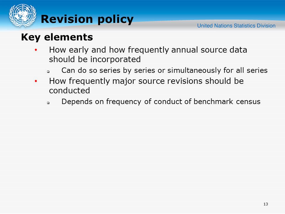 Revision policy How early and how frequently annual source data should be incorporated  Can do so series by series or simultaneously for all series How frequently major source revisions should be conducted  Depends on frequency of conduct of benchmark census 13 Key elements