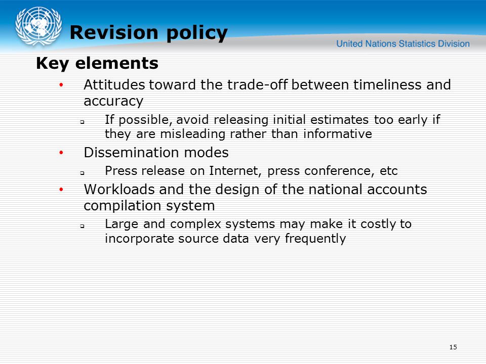 Revision policy Attitudes toward the trade-off between timeliness and accuracy  If possible, avoid releasing initial estimates too early if they are misleading rather than informative Dissemination modes  Press release on Internet, press conference, etc Workloads and the design of the national accounts compilation system  Large and complex systems may make it costly to incorporate source data very frequently 15 Key elements