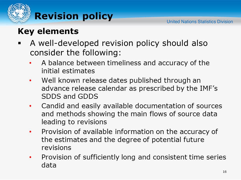 Revision policy  A well-developed revision policy should also consider the following: A balance between timeliness and accuracy of the initial estimates Well known release dates published through an advance release calendar as prescribed by the IMF’s SDDS and GDDS Candid and easily available documentation of sources and methods showing the main flows of source data leading to revisions Provision of available information on the accuracy of the estimates and the degree of potential future revisions Provision of sufficiently long and consistent time series data 16 Key elements