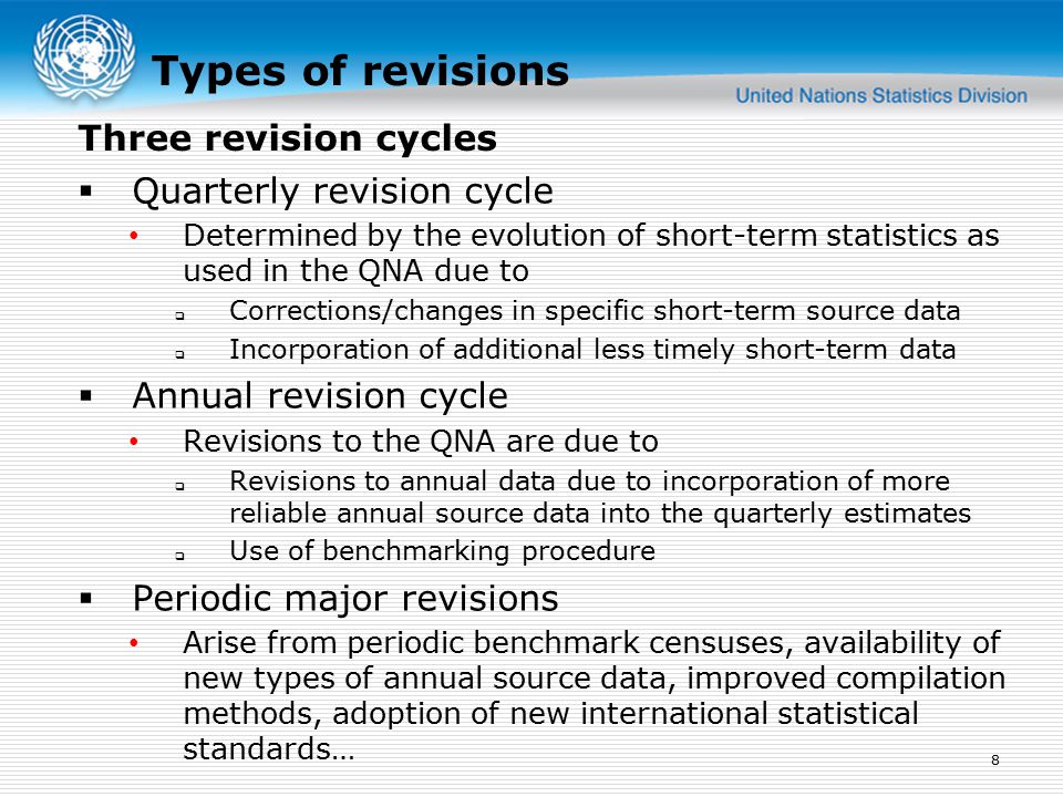 Types of revisions  Quarterly revision cycle Determined by the evolution of short-term statistics as used in the QNA due to  Corrections/changes in specific short-term source data  Incorporation of additional less timely short-term data  Annual revision cycle Revisions to the QNA are due to  Revisions to annual data due to incorporation of more reliable annual source data into the quarterly estimates  Use of benchmarking procedure  Periodic major revisions Arise from periodic benchmark censuses, availability of new types of annual source data, improved compilation methods, adoption of new international statistical standards… 8 Three revision cycles