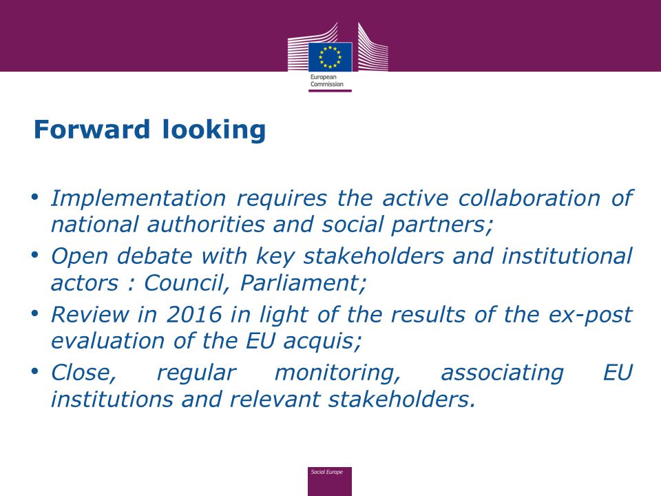 Forward looking Implementation requires the active collaboration of national authorities and social partners; Open debate with key stakeholders and institutional actors : Council, Parliament; Review in 2016 in light of the results of the ex-post evaluation of the EU acquis; Close, regular monitoring, associating EU institutions and relevant stakeholders.