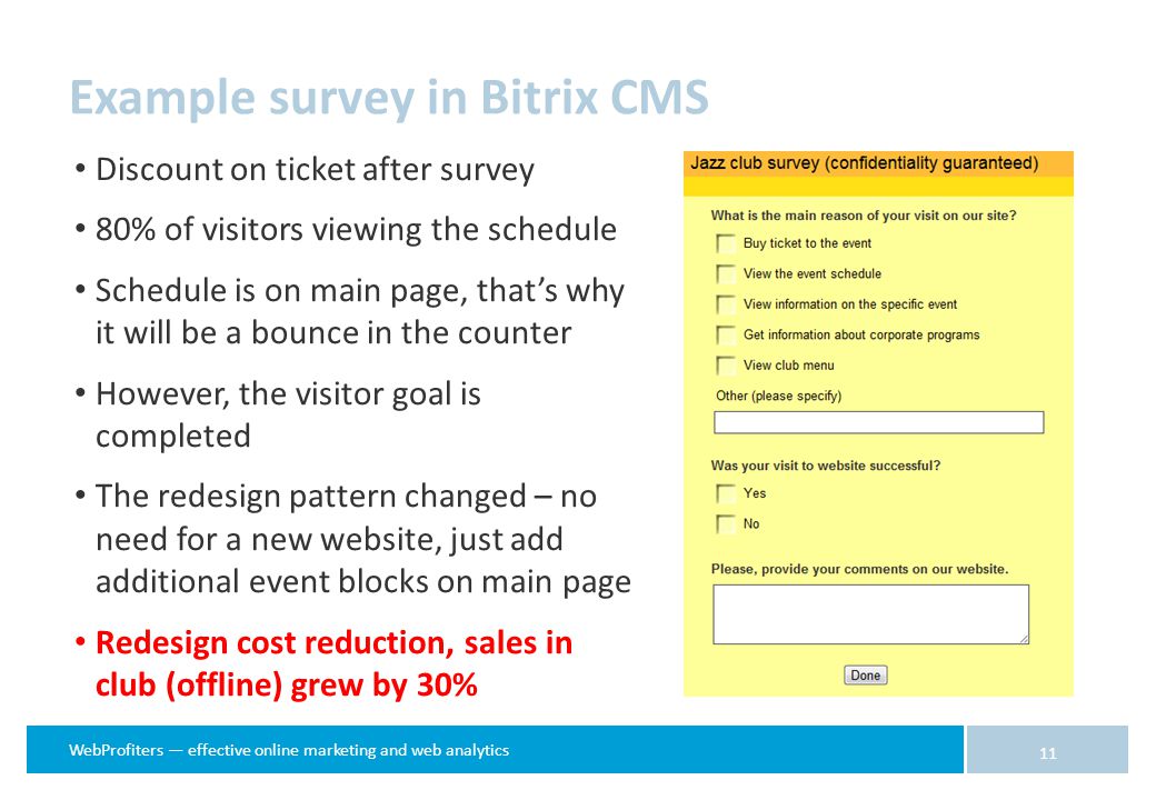 WebProfiters — effective online marketing and web analytics Example survey in Bitrix CMS 11 Discount on ticket after survey 80% of visitors viewing the schedule Schedule is on main page, that’s why it will be a bounce in the counter However, the visitor goal is completed The redesign pattern changed – no need for a new website, just add additional event blocks on main page Redesign cost reduction, sales in club (offline) grew by 30%