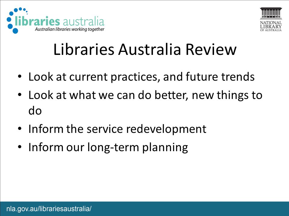Libraries Australia Review Look at current practices, and future trends Look at what we can do better, new things to do Inform the service redevelopment Inform our long-term planning