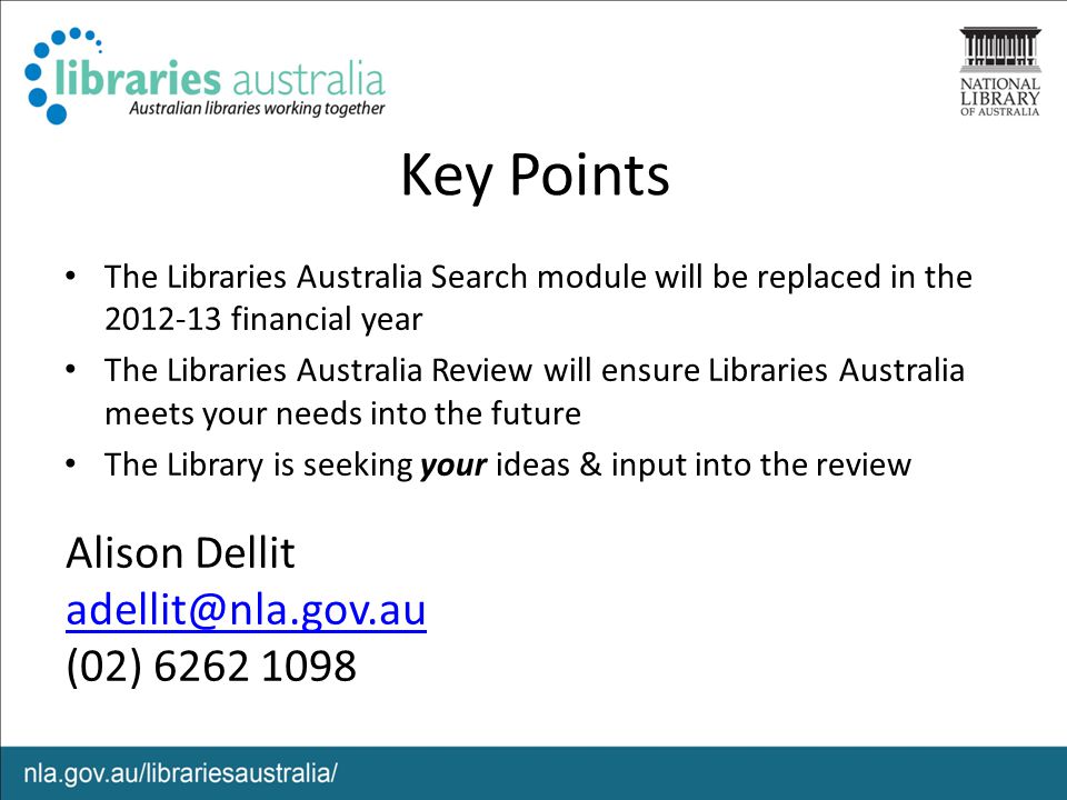Key Points The Libraries Australia Search module will be replaced in the financial year The Libraries Australia Review will ensure Libraries Australia meets your needs into the future The Library is seeking your ideas & input into the review Alison Dellit (02)