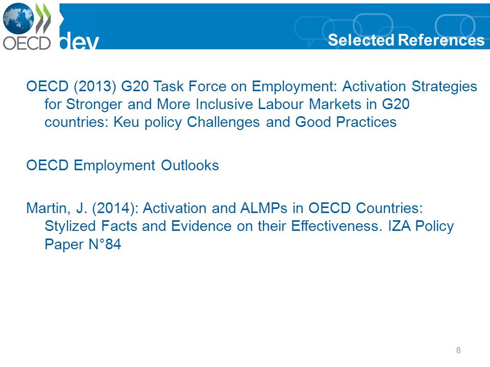 8 Selected References OECD (2013) G20 Task Force on Employment: Activation Strategies for Stronger and More Inclusive Labour Markets in G20 countries: Keu policy Challenges and Good Practices OECD Employment Outlooks Martin, J.