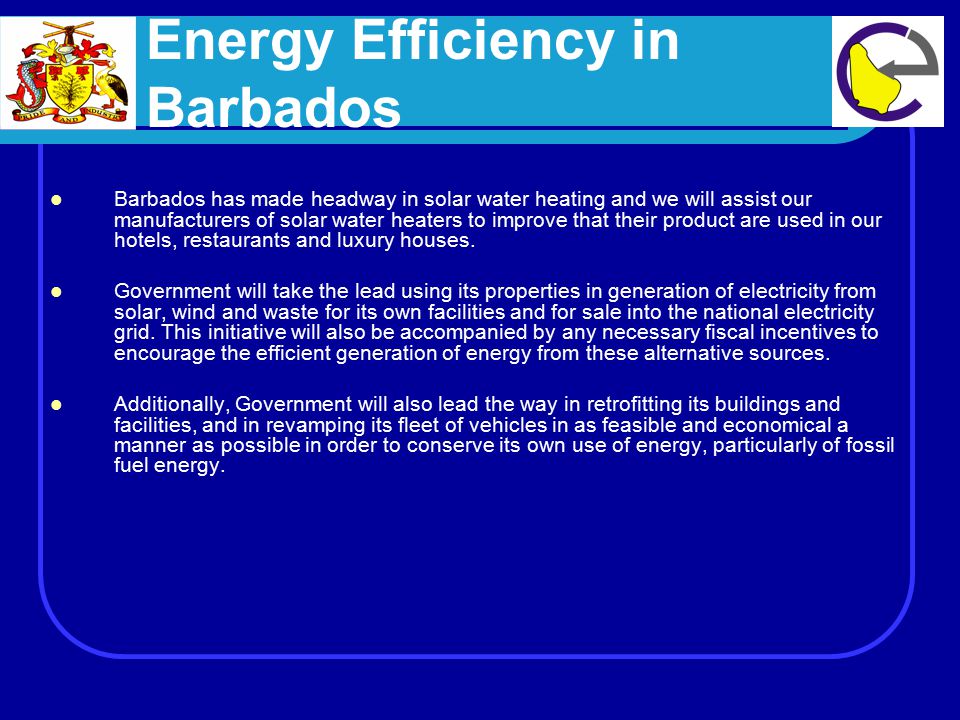 Energy Efficiency in Barbados Barbados has made headway in solar water heating and we will assist our manufacturers of solar water heaters to improve that their product are used in our hotels, restaurants and luxury houses.