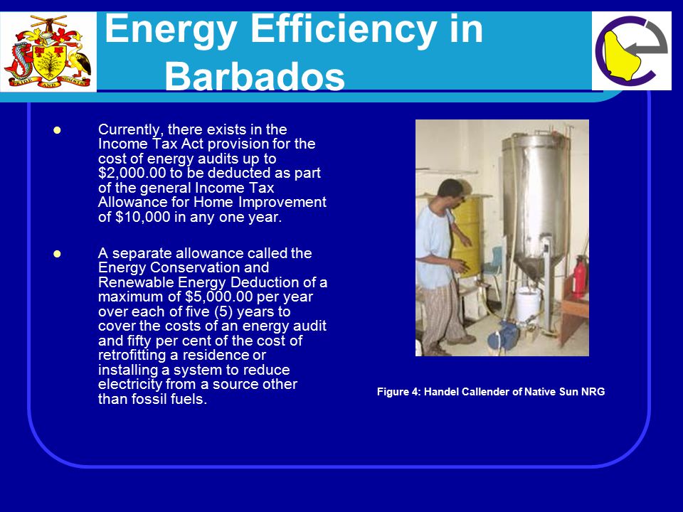 Energy Efficiency in Barbados Currently, there exists in the Income Tax Act provision for the cost of energy audits up to $2, to be deducted as part of the general Income Tax Allowance for Home Improvement of $10,000 in any one year.