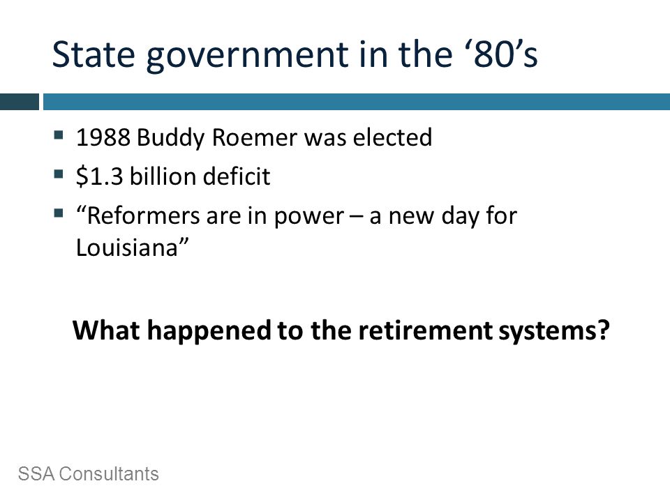 SSA Consultants State government in the ‘80’s  1988 Buddy Roemer was elected  $1.3 billion deficit  Reformers are in power – a new day for Louisiana What happened to the retirement systems
