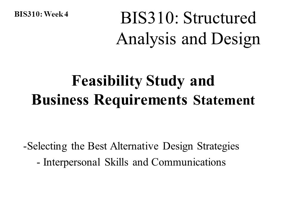 BIS310: Week 4 BIS310: Structured Analysis and Design Feasibility Study and Business Requirements Statement -Selecting the Best Alternative Design Strategies - Interpersonal Skills and Communications