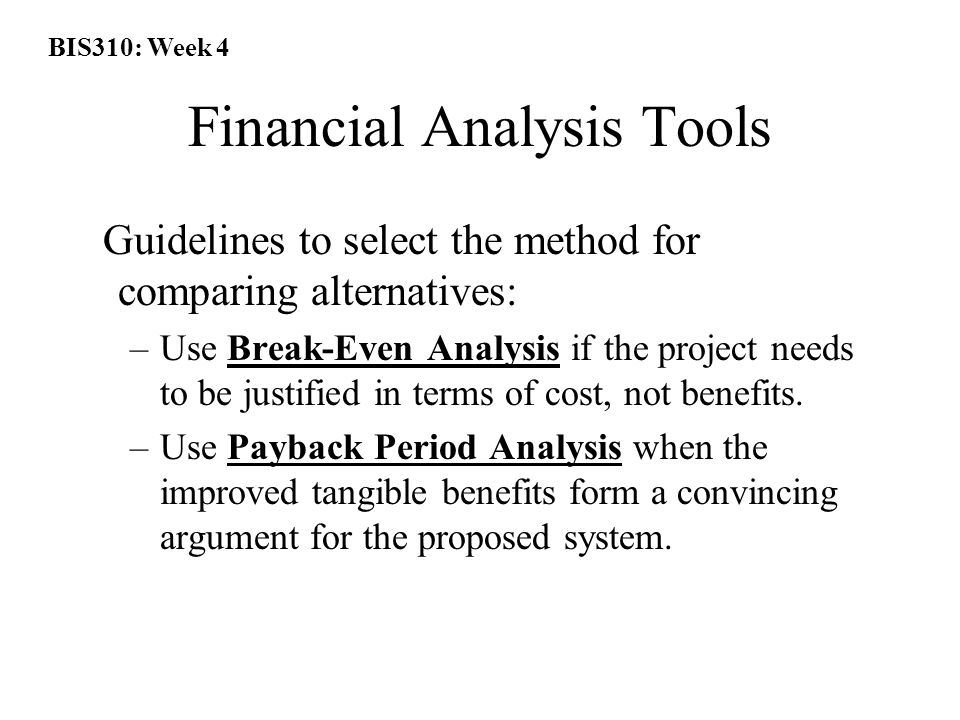 BIS310: Week 4 Financial Analysis Tools Guidelines to select the method for comparing alternatives: –Use Break-Even Analysis if the project needs to be justified in terms of cost, not benefits.