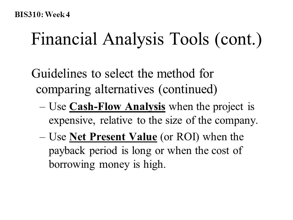 BIS310: Week 4 Financial Analysis Tools (cont.) Guidelines to select the method for comparing alternatives (continued) –Use Cash-Flow Analysis when the project is expensive, relative to the size of the company.