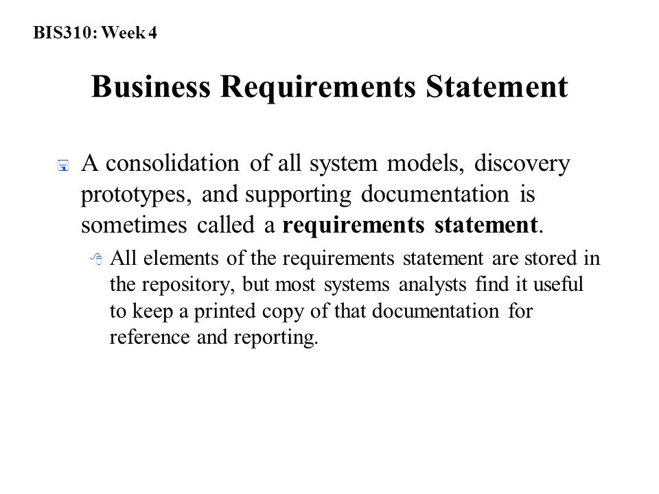 BIS310: Week 4 Business Requirements Statement  A consolidation of all system models, discovery prototypes, and supporting documentation is sometimes called a requirements statement.