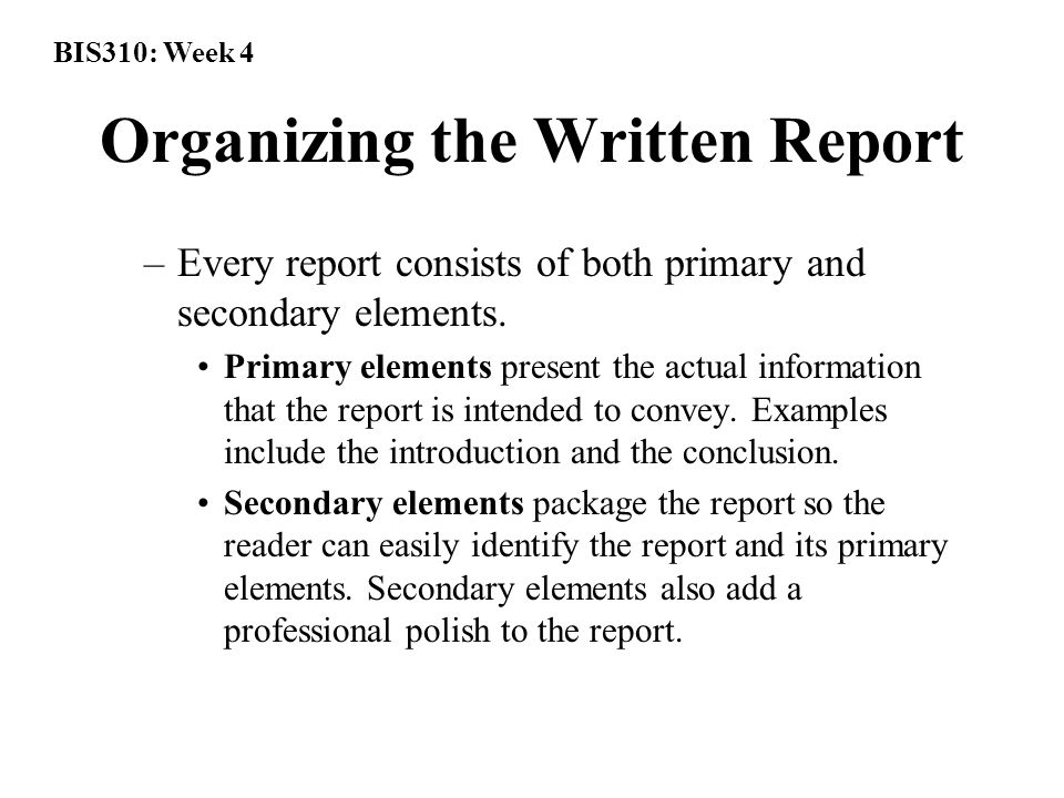 BIS310: Week 4 Organizing the Written Report –Every report consists of both primary and secondary elements.