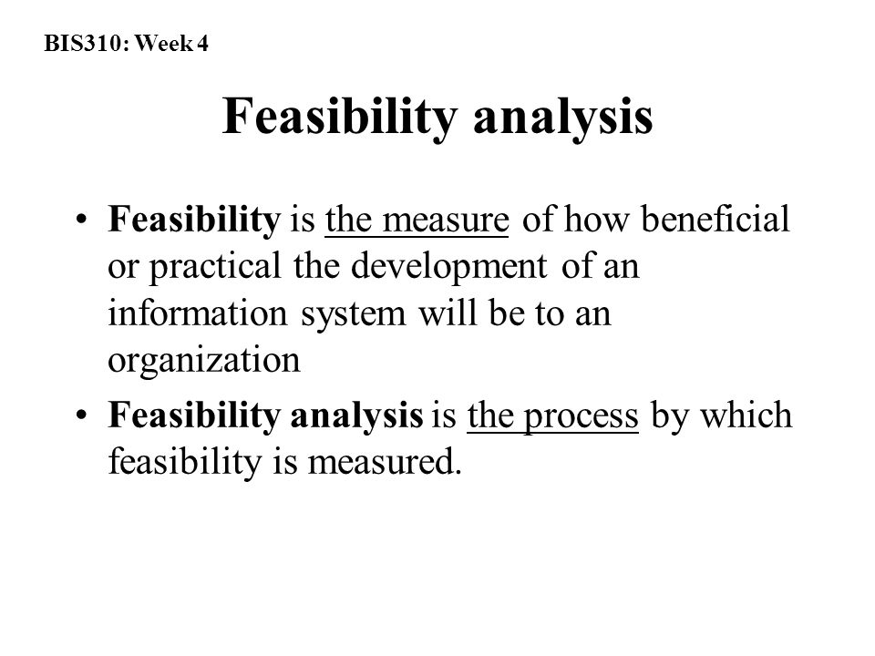 BIS310: Week 4 Feasibility analysis Feasibility is the measure of how beneficial or practical the development of an information system will be to an organization Feasibility analysis is the process by which feasibility is measured.